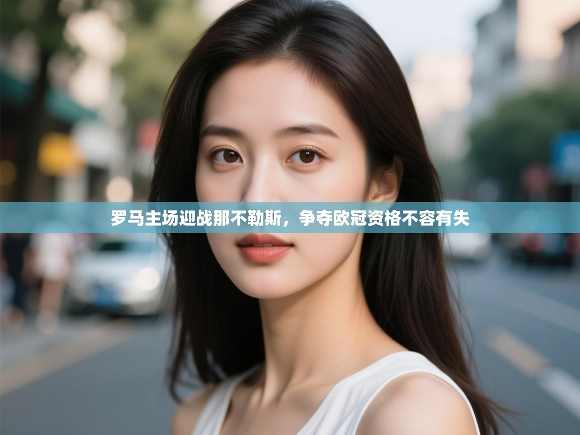 开云体育无法登录解决方案-罗马主场迎战那不勒斯，争夺欧冠资格不容有失  第4张